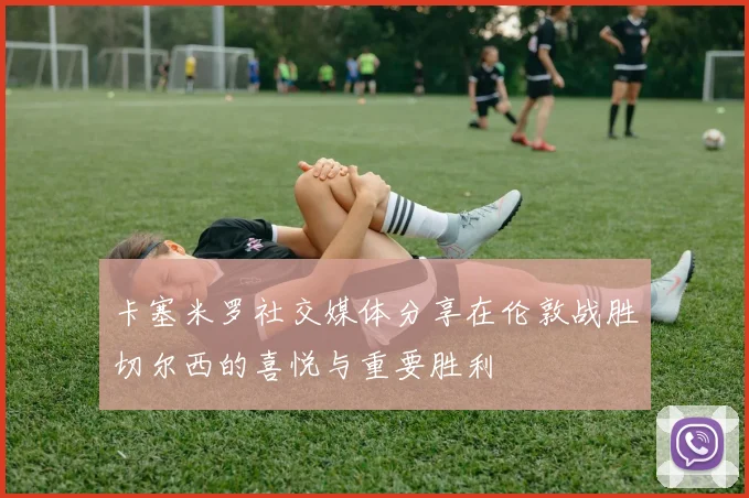 卡塞米罗社交媒体分享在伦敦战胜切尔西的喜悦与重要胜利