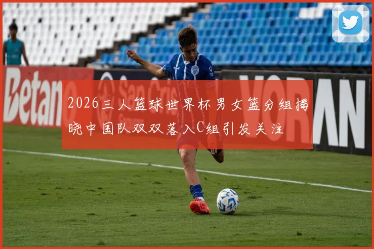 2026三人篮球世界杯男女篮分组揭晓中国队双双落入C组引发关注