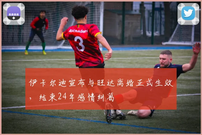伊卡尔迪宣布与旺达离婚正式生效，结束24年感情纠葛