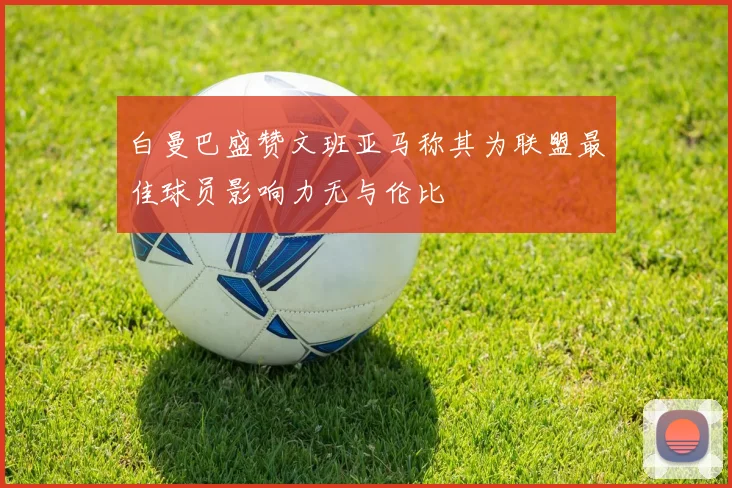 白曼巴盛赞文班亚马称其为联盟最佳球员影响力无与伦比