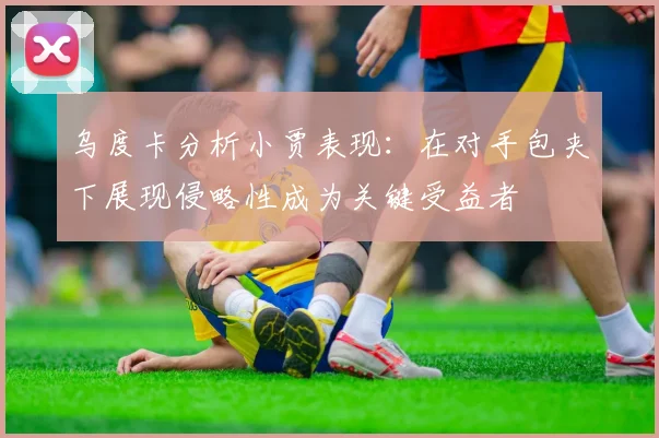 乌度卡分析小贾表现：在对手包夹下展现侵略性成为关键受益者