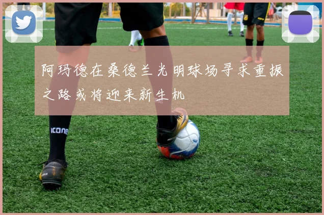 阿玛德在桑德兰光明球场寻求重振之路或将迎来新生机