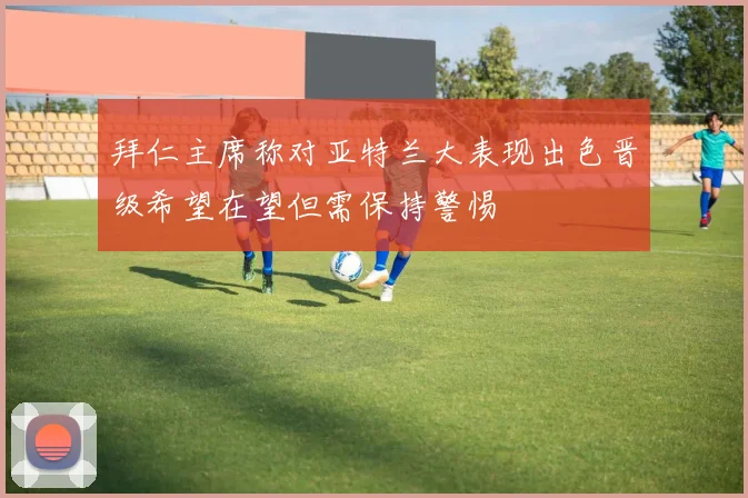 拜仁主席称对亚特兰大表现出色晋级希望在望但需保持警惕