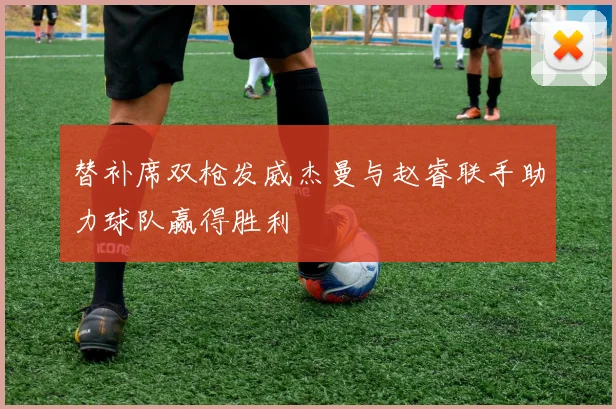 替补席双枪发威杰曼与赵睿联手助力球队赢得胜利