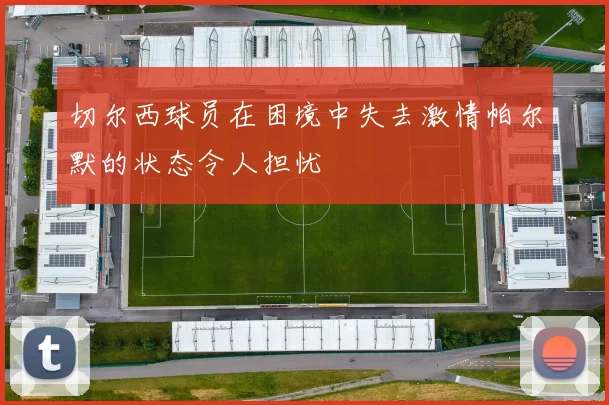 切尔西球员在困境中失去激情帕尔默的状态令人担忧