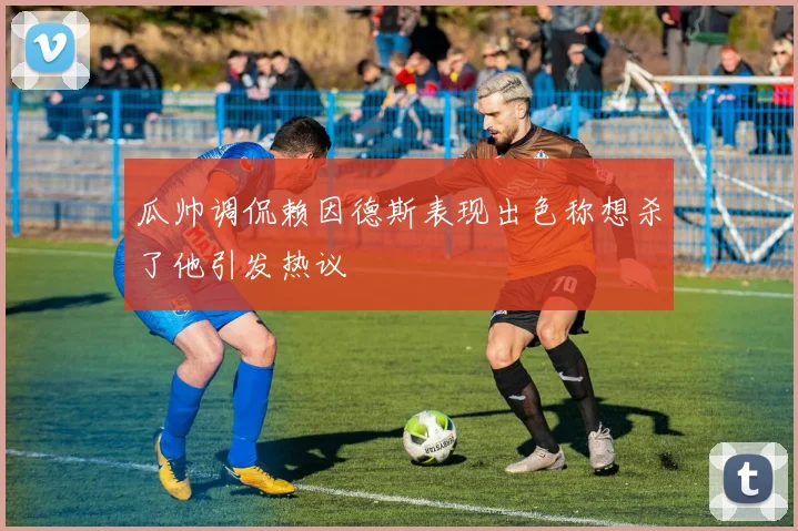 瓜帅调侃赖因德斯表现出色称想杀了他引发热议