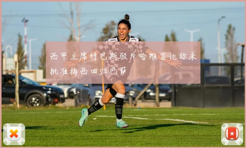 西甲主席特巴斯驳斥哈维言论称未批准梅西回归巴萨