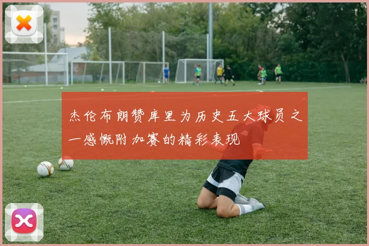 杰伦布朗赞库里为历史五大球员之一感慨附加赛的精彩表现