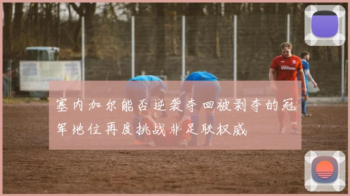 塞内加尔能否逆袭夺回被剥夺的冠军地位再度挑战非足联权威