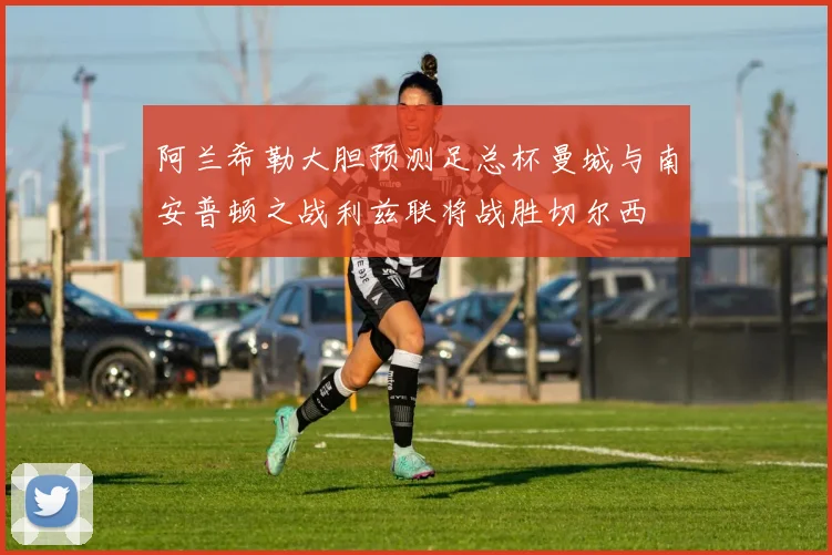 阿兰希勒大胆预测足总杯曼城与南安普顿之战利兹联将战胜切尔西