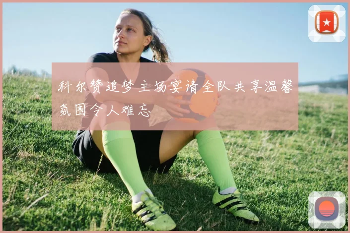科尔赞追梦主场宴请全队共享温馨氛围令人难忘