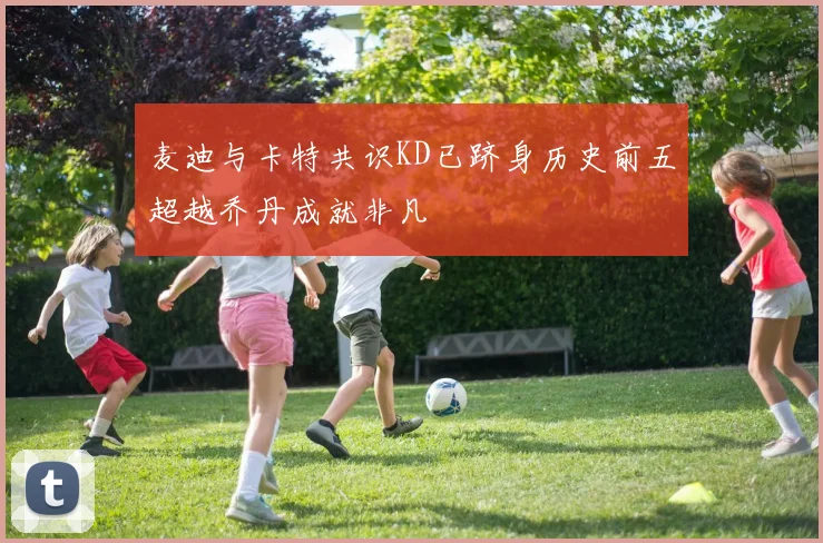 麦迪与卡特共识KD已跻身历史前五超越乔丹成就非凡