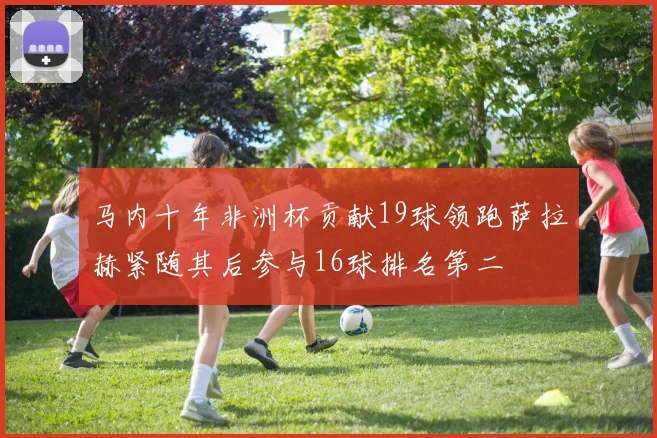 马内十年非洲杯贡献19球领跑萨拉赫紧随其后参与16球排名第二