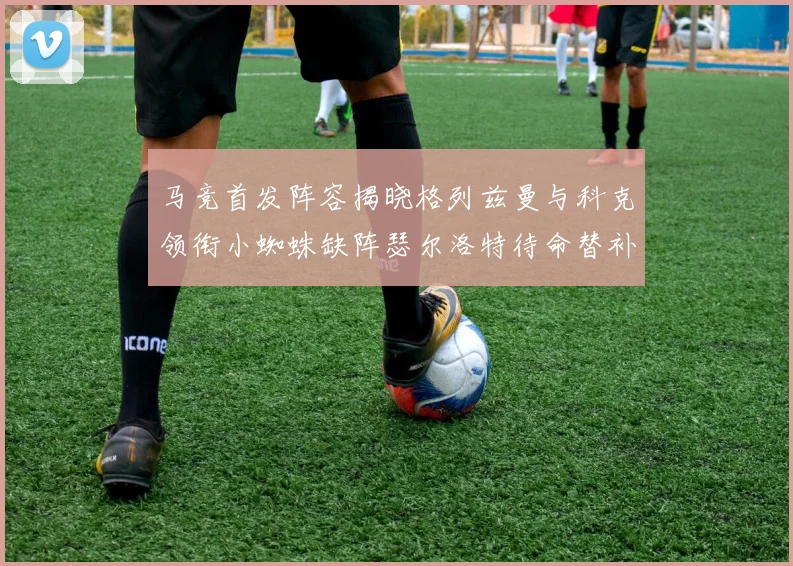 马竞首发阵容揭晓格列兹曼与科克领衔小蜘蛛缺阵瑟尔洛特待命替补