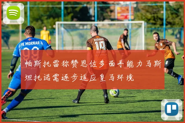 帕斯托雷称赞恩佐多面手能力马斯坦托诺需逐步适应皇马环境