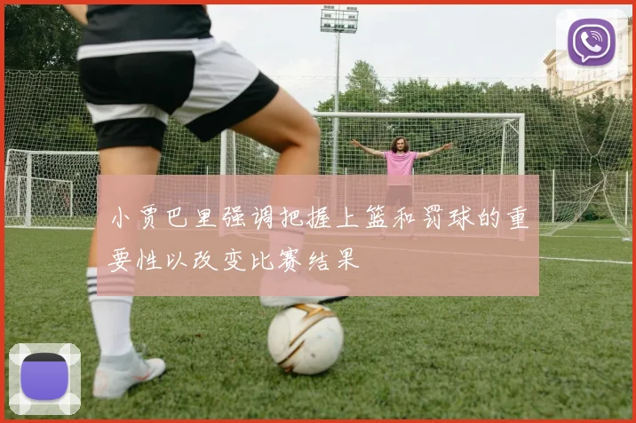 小贾巴里强调把握上篮和罚球的重要性以改变比赛结果