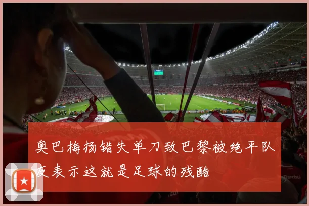 奥巴梅扬错失单刀致巴黎被绝平队友表示这就是足球的残酷