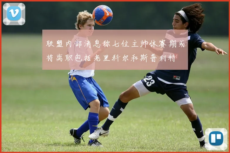 联盟内部消息称七位主帅休赛期或将离职包括老里科尔和斯普利特
