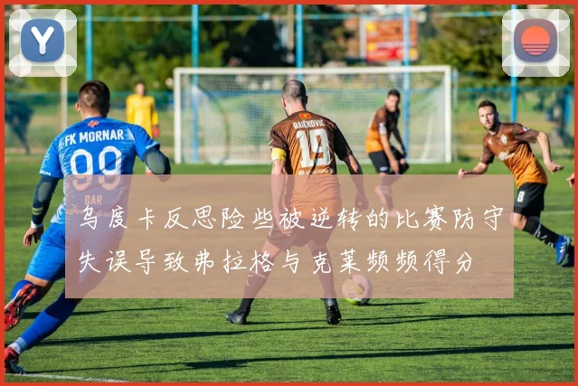 乌度卡反思险些被逆转的比赛防守失误导致弗拉格与克莱频频得分