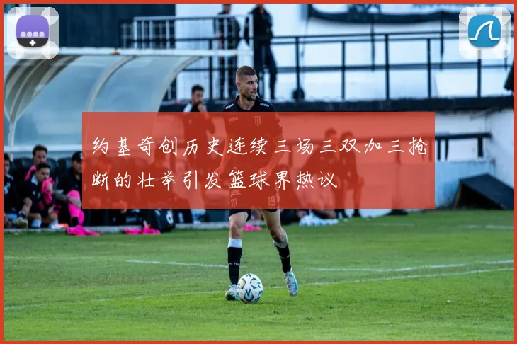 约基奇创历史连续三场三双加三抢断的壮举引发篮球界热议