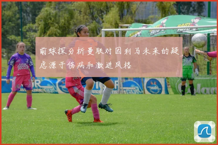 前球探分析曼联对因利马未来的疑虑源于伤病和激进风格
