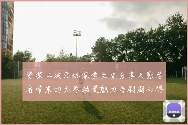 资深二次元玩家索兰克分享火影忍者带来的无尽动漫魅力与刷剧心得