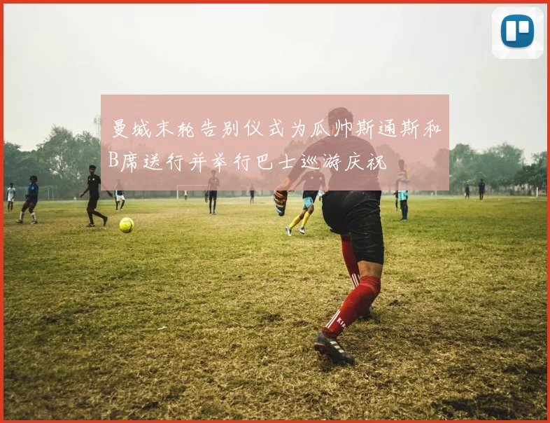 曼城末轮告别仪式为瓜帅斯通斯和B席送行并举行巴士巡游庆祝