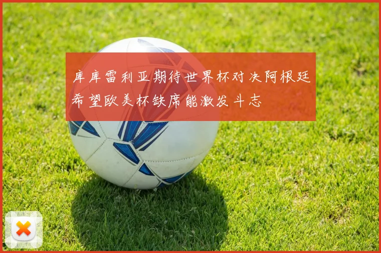 库库雷利亚期待世界杯对决阿根廷希望欧美杯缺席能激发斗志