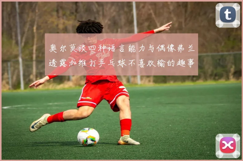 奥尔莫谈四种语言能力与偶像弗兰透露加维打乒乓球不喜欢输的趣事